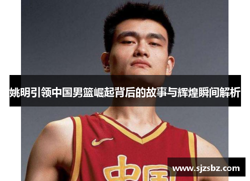 姚明引领中国男篮崛起背后的故事与辉煌瞬间解析