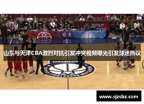 山东与天津CBA激烈对抗引发冲突视频曝光引发球迷热议